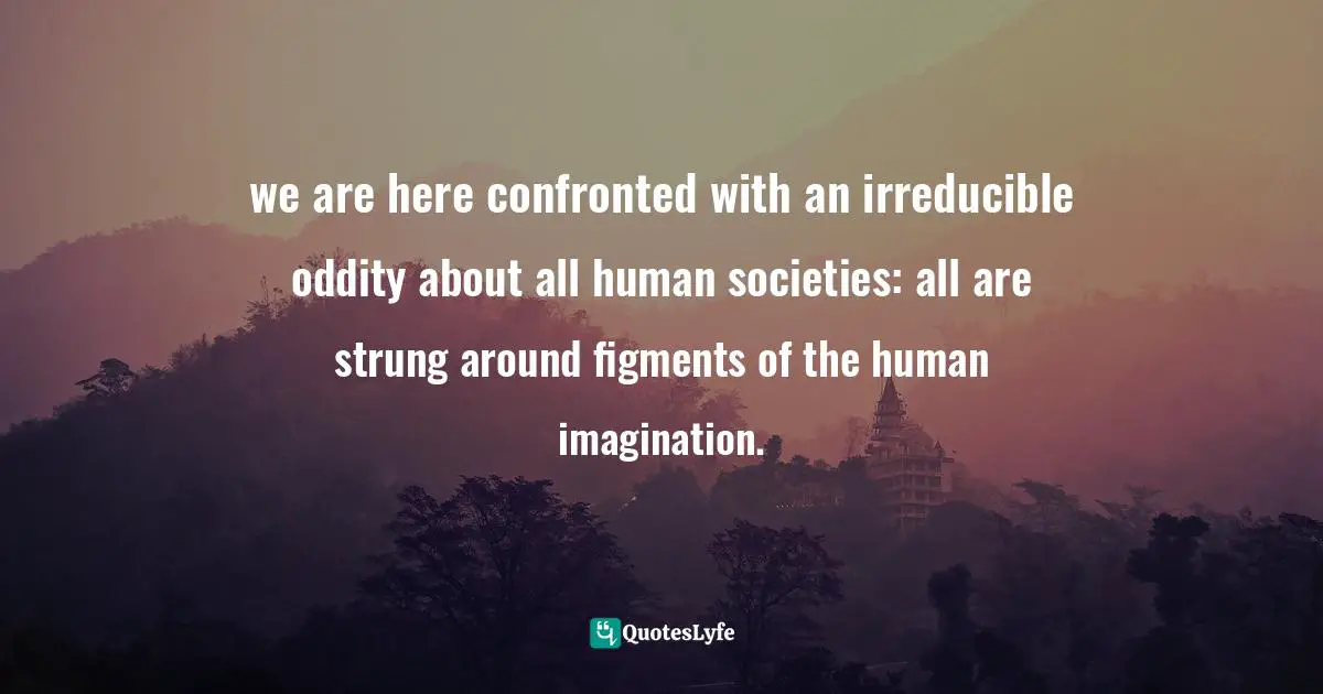 we are here confronted with an irreducible oddity about all human societies: all are strung around figments of the human imagination.