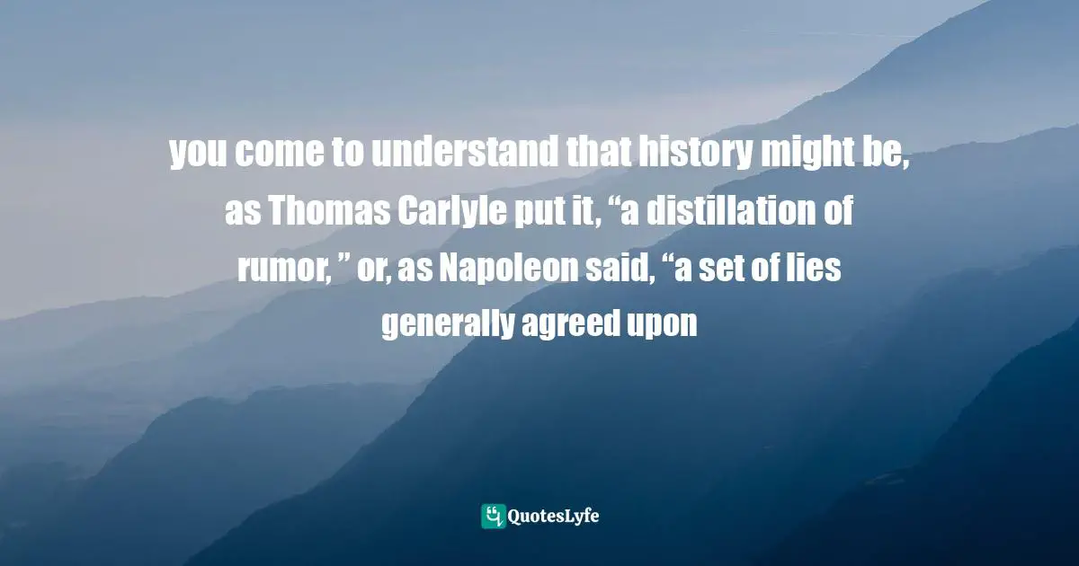 you come to understand that history might be, as Thomas Carlyle put it, “a distillation of rumor, ” or, as Napoleon said, “a set of lies generally agreed upon