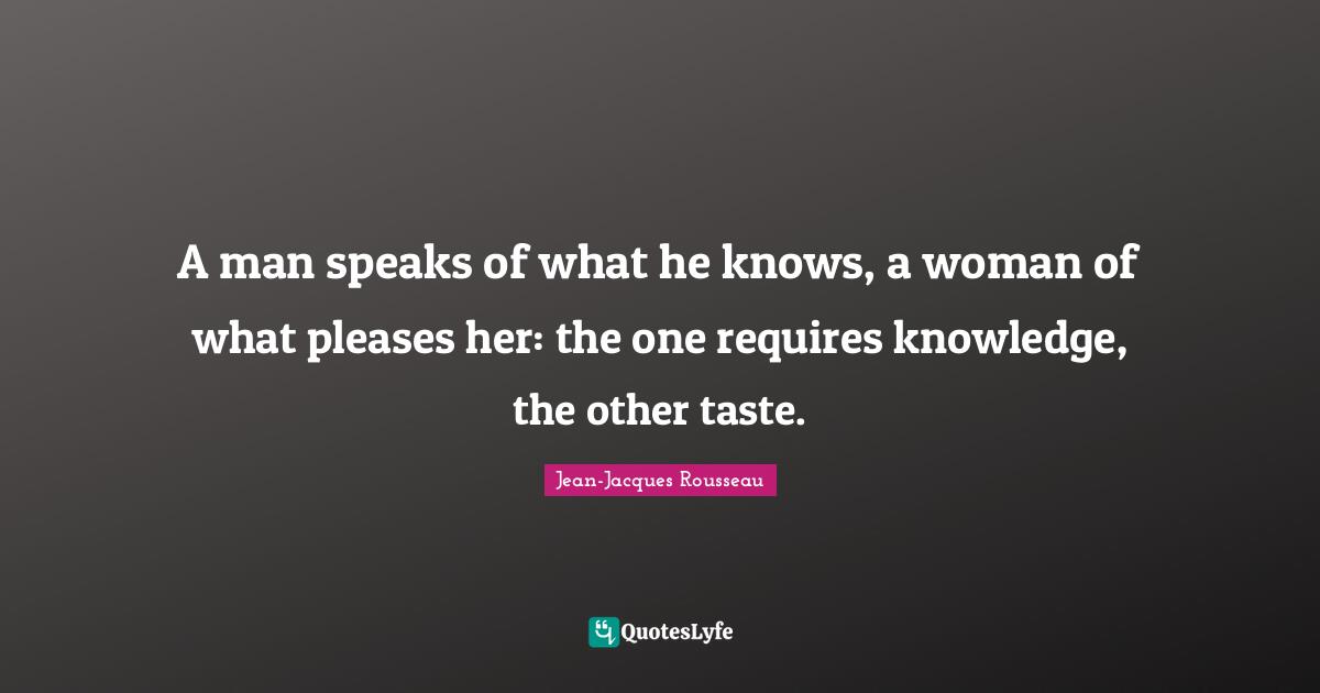 A man speaks of what he knows, a woman of what pleases her: the one requires knowledge, the other taste.