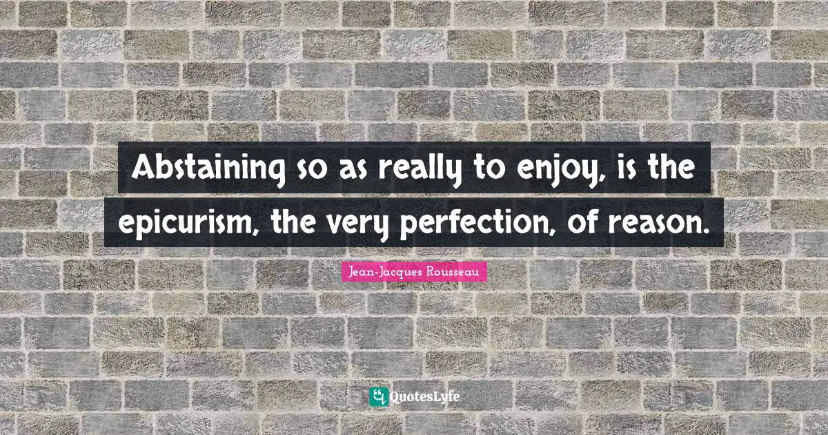 Abstaining so as really to enjoy, is the epicurism, the very perfection, of reason.