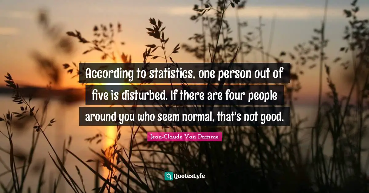 According to statistics, one person out of five is disturbed. If there are four people around you who seem normal, that's not good.