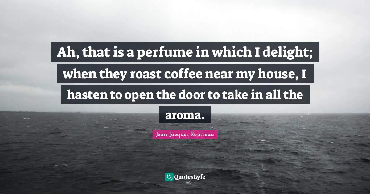 Ah, that is a perfume in which I delight; when they roast coffee near my house, I hasten to open the door to take in all the aroma.