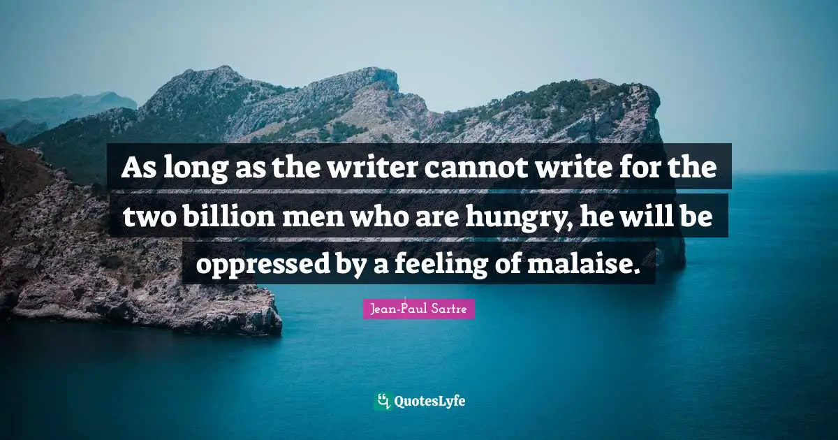 As long as the writer cannot write for the two billion men who are hungry, he will be oppressed by a feeling of malaise.