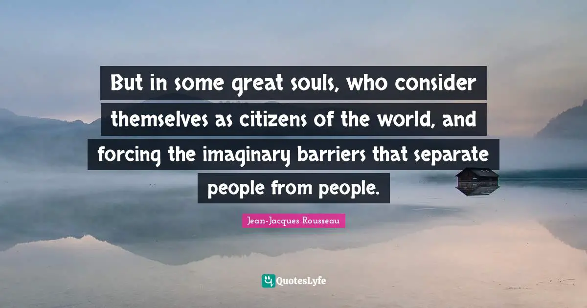But in some great souls, who consider themselves as citizens of the world, and forcing the imaginary barriers that separate people from people.