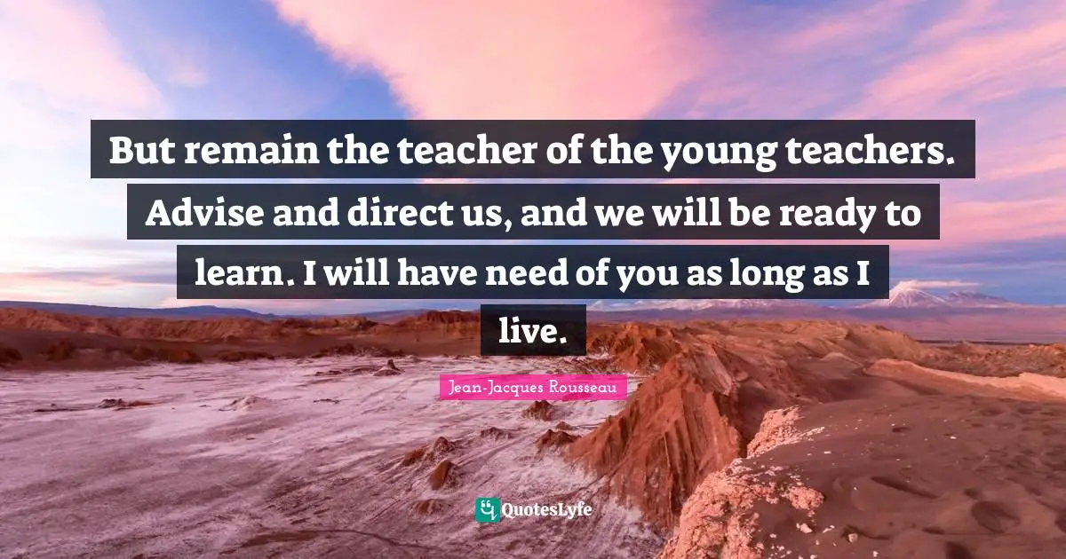 But remain the teacher of the young teachers. Advise and direct us, and we will be ready to learn. I will have need of you as long as I live.