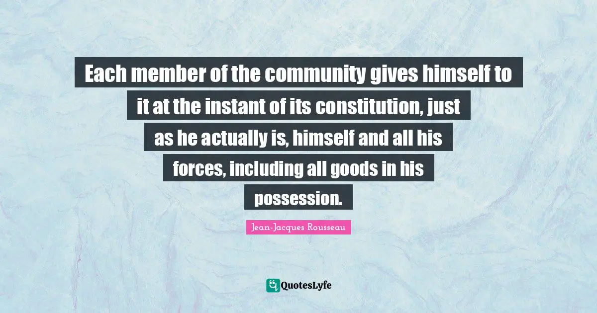 Each member of the community gives himself to it at the instant of its constitution, just as he actually is, himself and all his forces, including all goods in his possession.