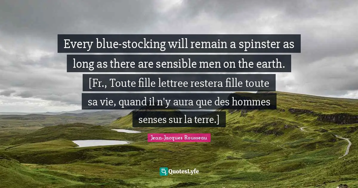 Every blue-stocking will remain a spinster as long as there are sensible men on the earth. [Fr., Toute fille lettree restera fille toute sa vie, quand il n'y aura que des hommes senses sur la terre.]