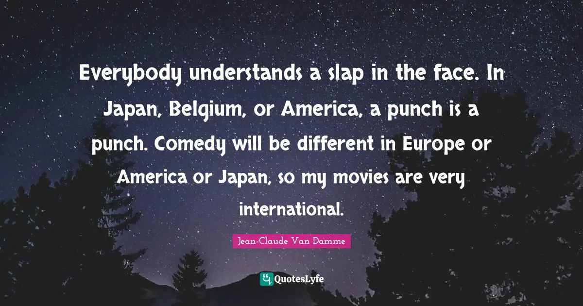 Jean-Claude Van Damme Quotes: "Everybody understands a slap in the face. In Japan, Belgium, or America, a punch is a punch. Comedy will be different in Europe or America or Japan, so my movies are very international."