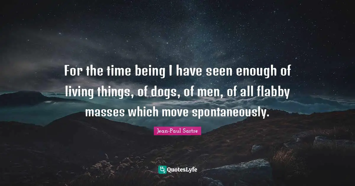 For the time being I have seen enough of living things, of dogs, of men, of all flabby masses which move spontaneously.