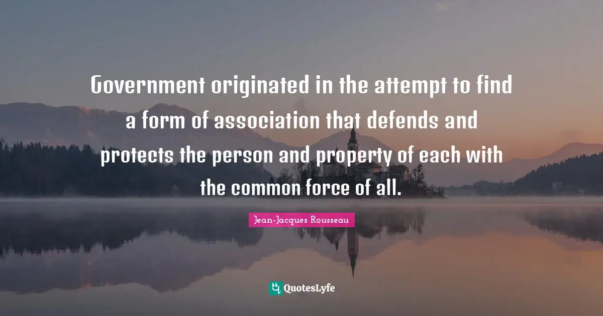 Government originated in the attempt to find a form of association that defends and protects the person and property of each with the common force of all.