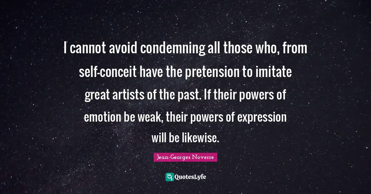 I cannot avoid condemning all those who, from self-conceit have the pretension to imitate great artists of the past. If their powers of emotion be weak, their powers of expression will be likewise.