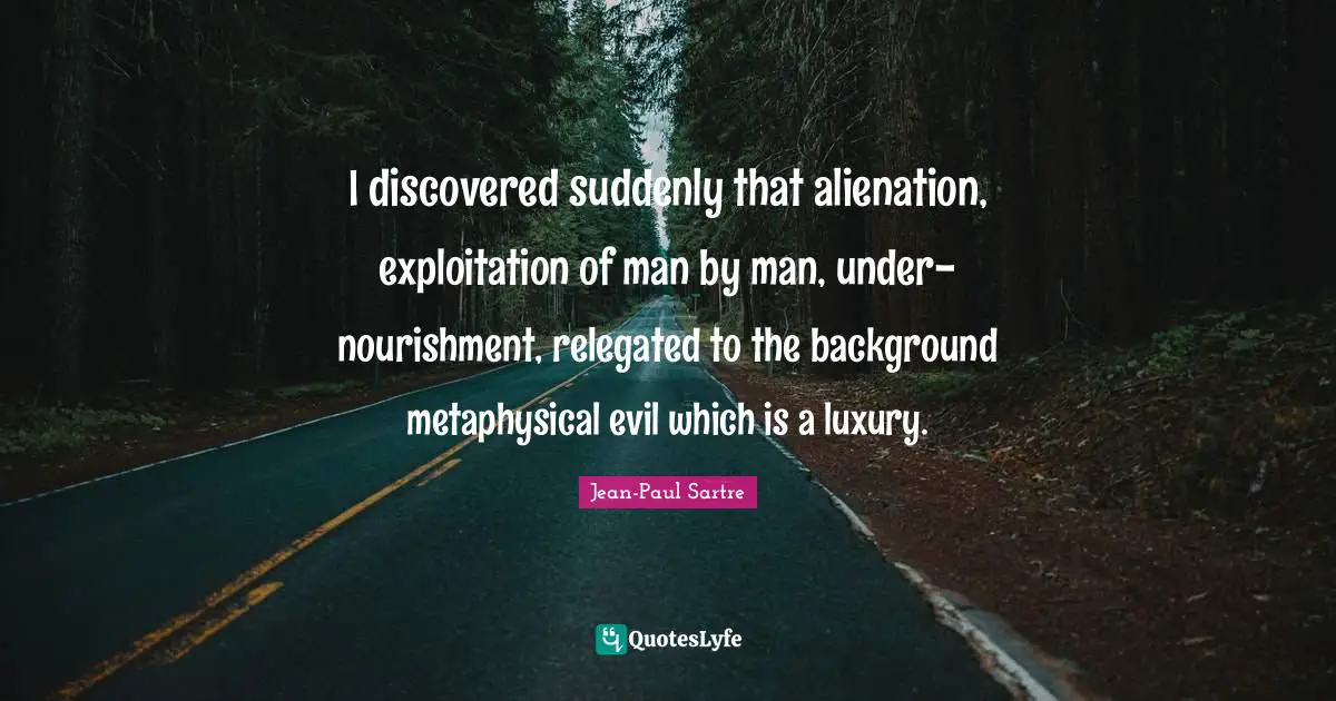 I discovered suddenly that alienation, exploitation of man by man, under-nourishment, relegated to the background metaphysical evil which is a luxury.