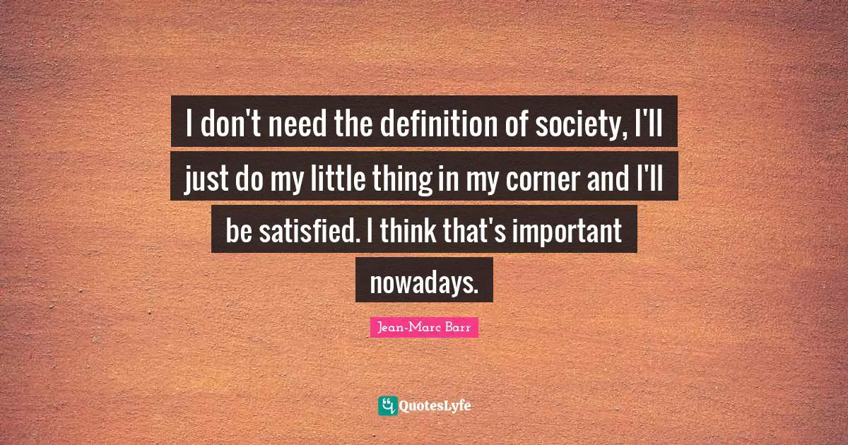 I don't need the definition of society, I'll just do my little thing in my corner and I'll be satisfied. I think that's important nowadays.