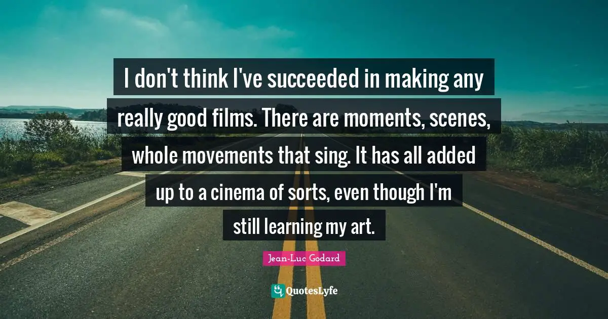 I don't think I've succeeded in making any really good films. There are moments, scenes, whole movements that sing. It has all added up to a cinema of sorts, even though I'm still learning my art.