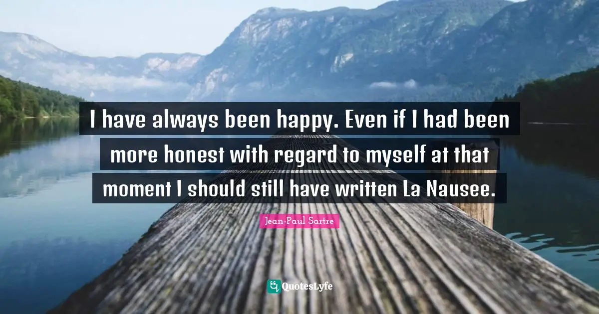 I have always been happy. Even if I had been more honest with regard to myself at that moment I should still have written La Nausee.