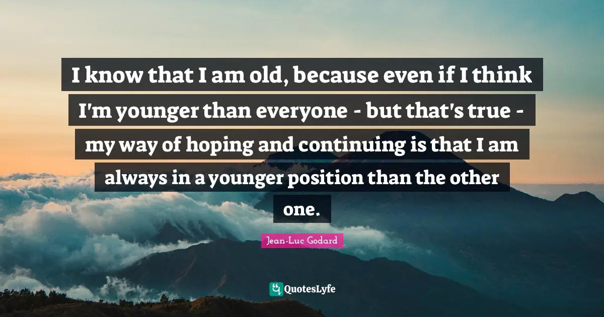 I know that I am old, because even if I think I'm younger than everyone - but that's true - my way of hoping and continuing is that I am always in a younger position than the other one.