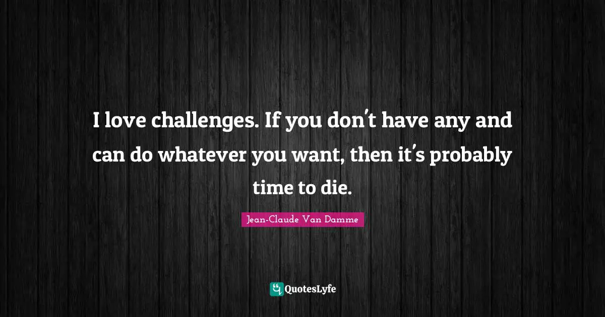 I love challenges. If you don't have any and can do whatever you want, then it's probably time to die.