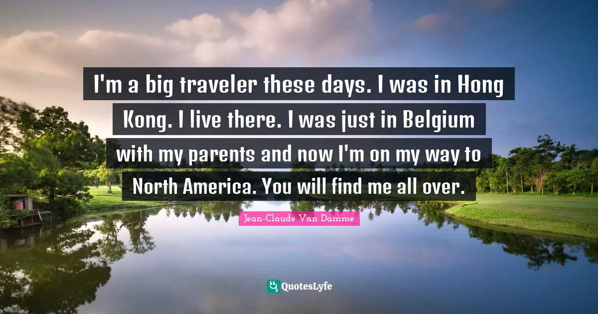 Jean-Claude Van Damme Quotes: "I'm a big traveler these days. I was in Hong Kong. I live there. I was just in Belgium with my parents and now I'm on my way to North America. You will find me all over."