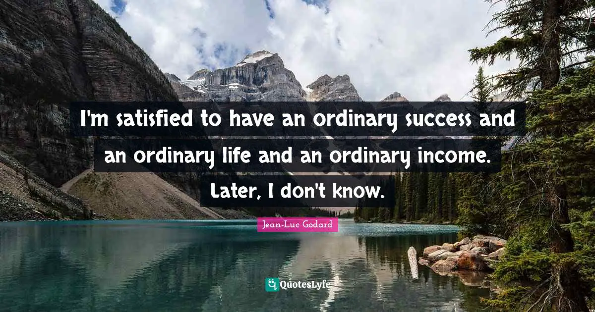 I'm satisfied to have an ordinary success and an ordinary life and an ordinary income. Later, I don't know.