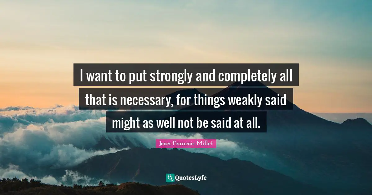 I want to put strongly and completely all that is necessary, for things weakly said might as well not be said at all.