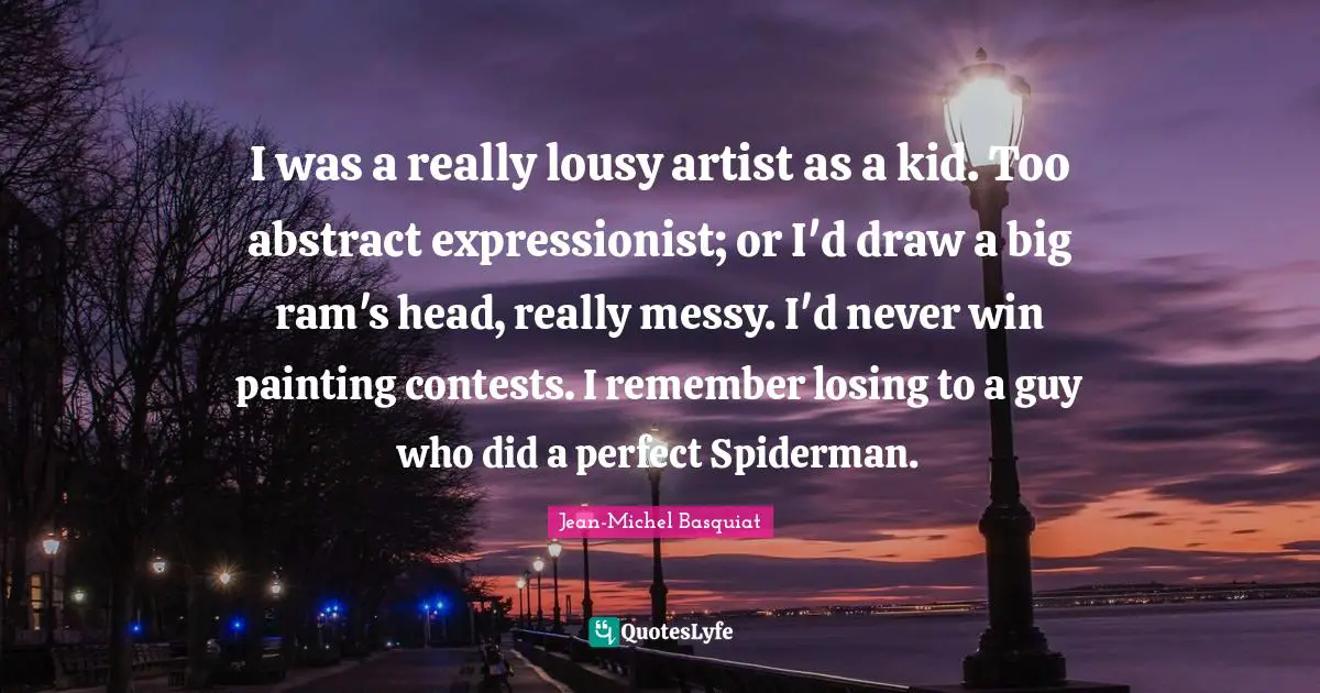 I was a really lousy artist as a kid. Too abstract expressionist; or I'd draw a big ram's head, really messy. I'd never win painting contests. I remember losing to a guy who did a perfect Spiderman.