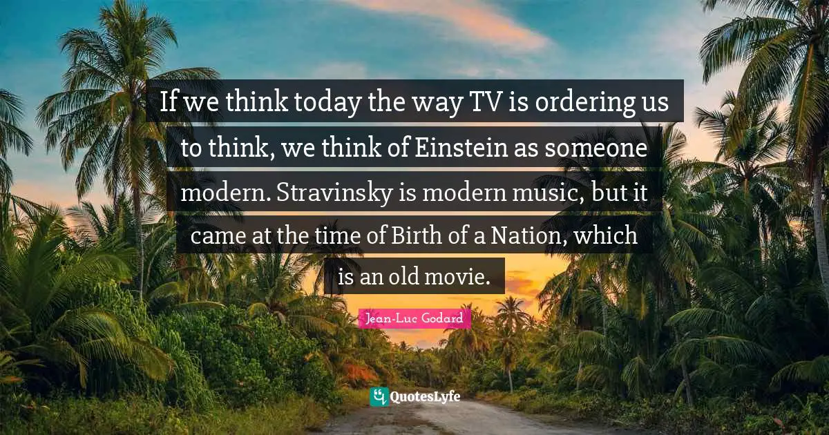 If we think today the way TV is ordering us to think, we think of Einstein as someone modern. Stravinsky is modern music, but it came at the time of Birth of a Nation, which is an old movie.