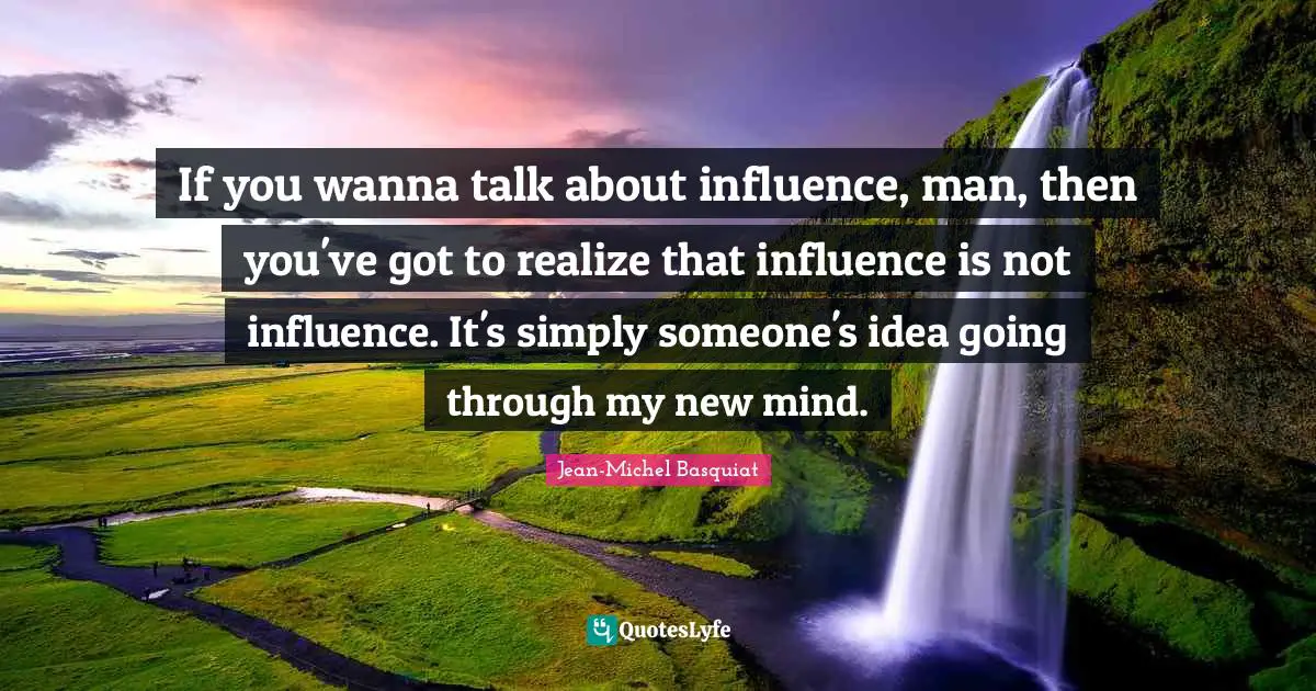 If you wanna talk about influence, man, then you've got to realize that influence is not influence. It's simply someone's idea going through my new mind.