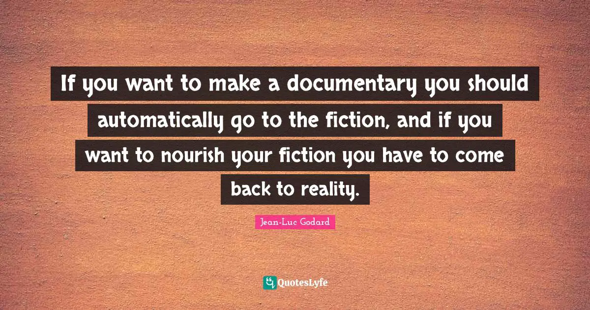 If you want to make a documentary you should automatically go to the fiction, and if you want to nourish your fiction you have to come back to reality.