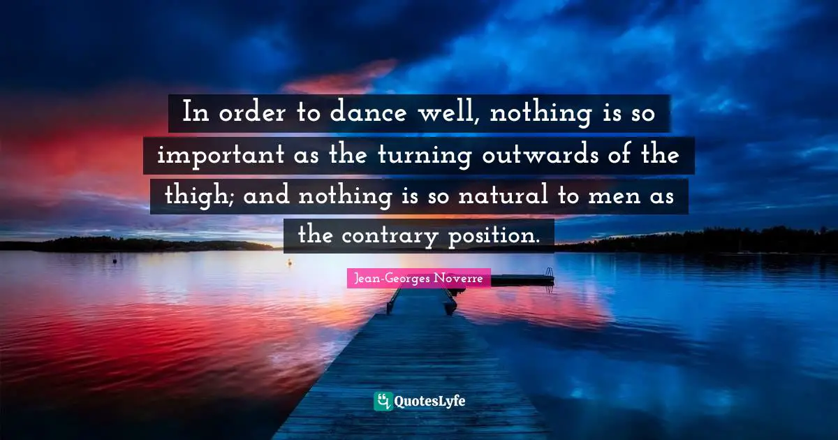In order to dance well, nothing is so important as the turning outwards of the thigh; and nothing is so natural to men as the contrary position.