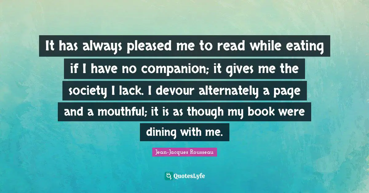 It has always pleased me to read while eating if I have no companion; it gives me the society I lack. I devour alternately a page and a mouthful; it is as though my book were dining with me.