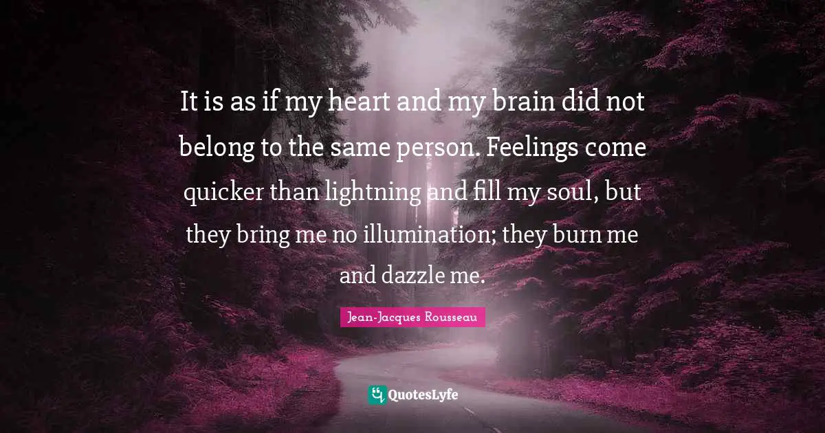 It is as if my heart and my brain did not belong to the same person. Feelings come quicker than lightning and fill my soul, but they bring me no illumination; they burn me and dazzle me.