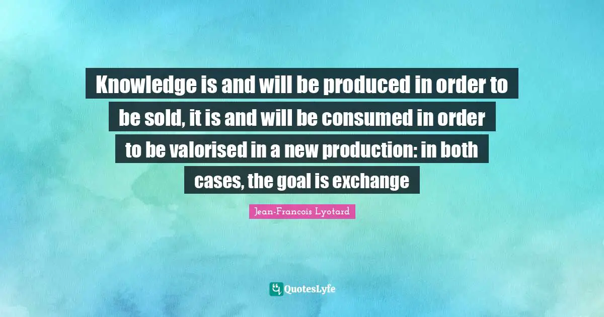 Knowledge is and will be produced in order to be sold, it is and will be consumed in order to be valorised in a new production: in both cases, the goal is exchange