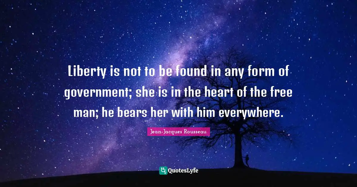 Liberty is not to be found in any form of government; she is in the heart of the free man; he bears her with him everywhere.