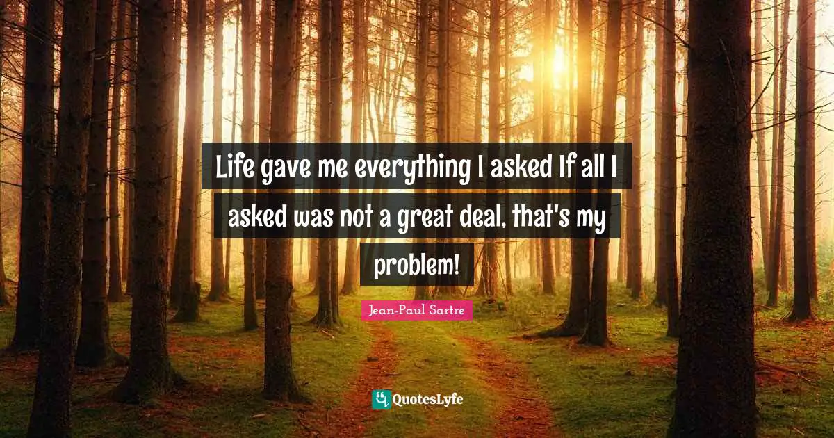 Life gave me everything I asked If all I asked was not a great deal, that's my problem!
