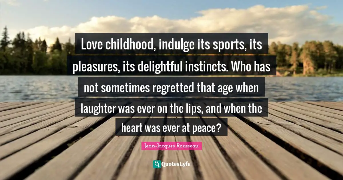 Jean-Jacques Rousseau Quotes: "Love childhood, indulge its sports, its pleasures, its delightful instincts. Who has not sometimes regretted that age when laughter was ever on the lips, and when the heart was ever at peace?"