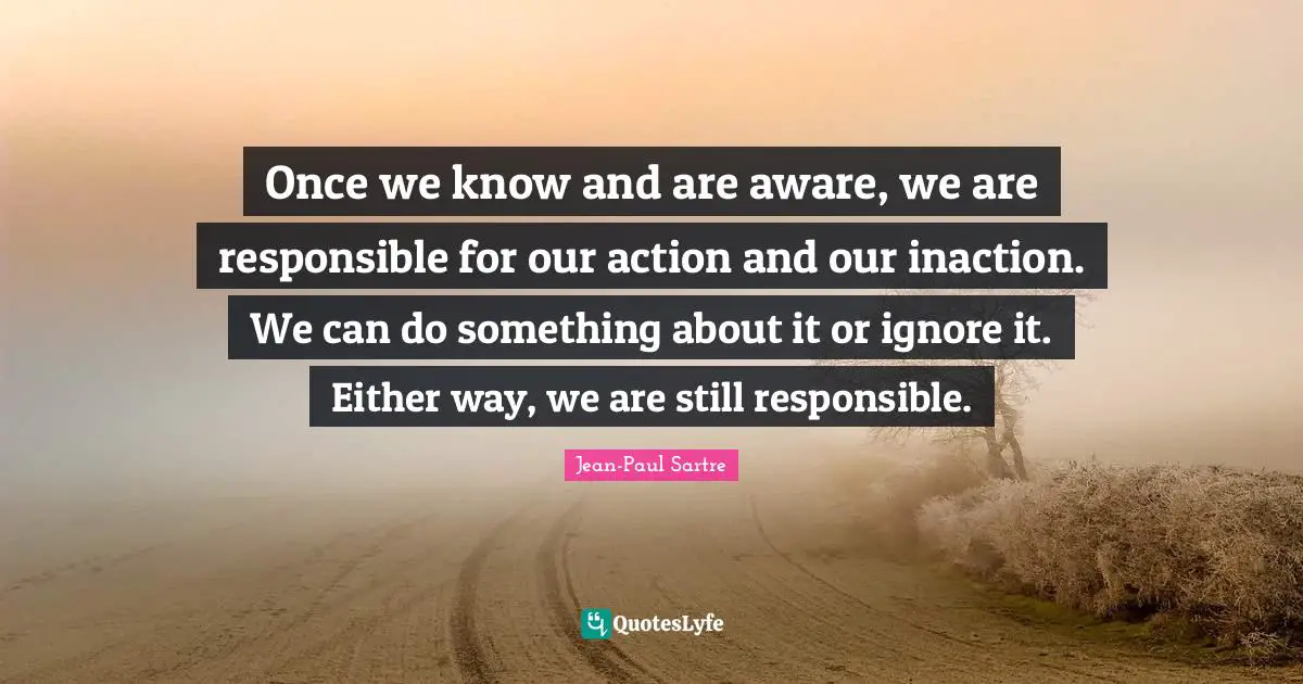 Once we know and are aware, we are responsible for our action and our inaction. We can do something about it or ignore it. Either way, we are still responsible.