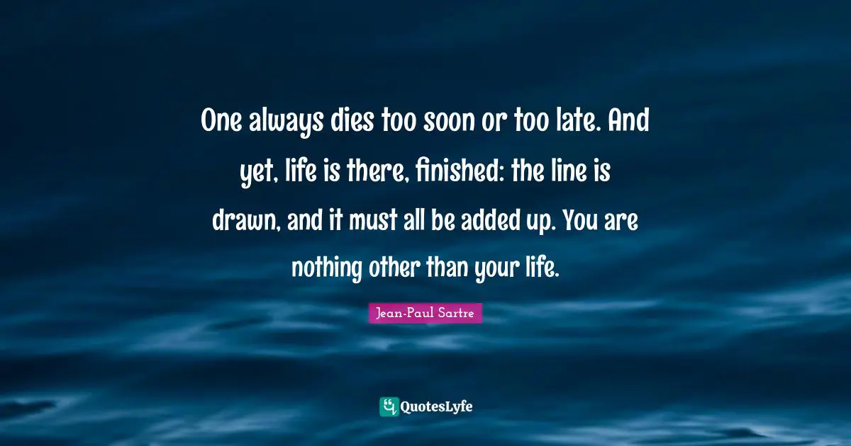 One always dies too soon or too late. And yet, life is there, finished: the line is drawn, and it must all be added up. You are nothing other than your life.