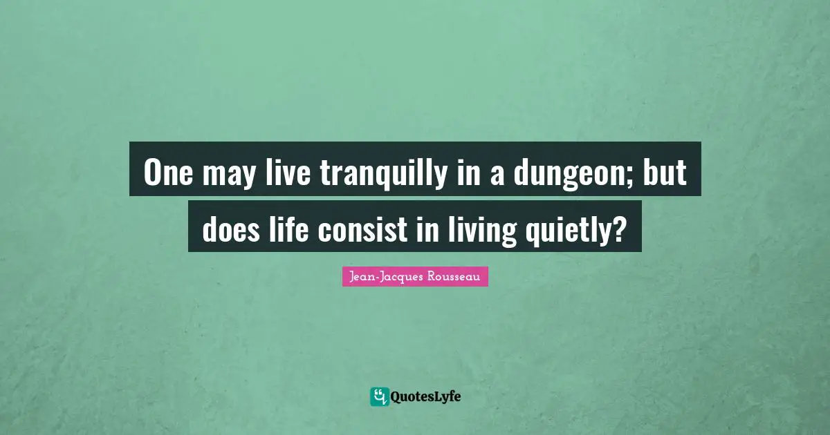 One may live tranquilly in a dungeon; but does life consist in living quietly?