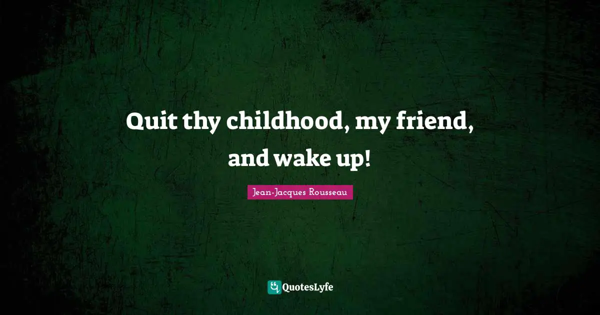 Quit thy childhood, my friend, and wake up!
