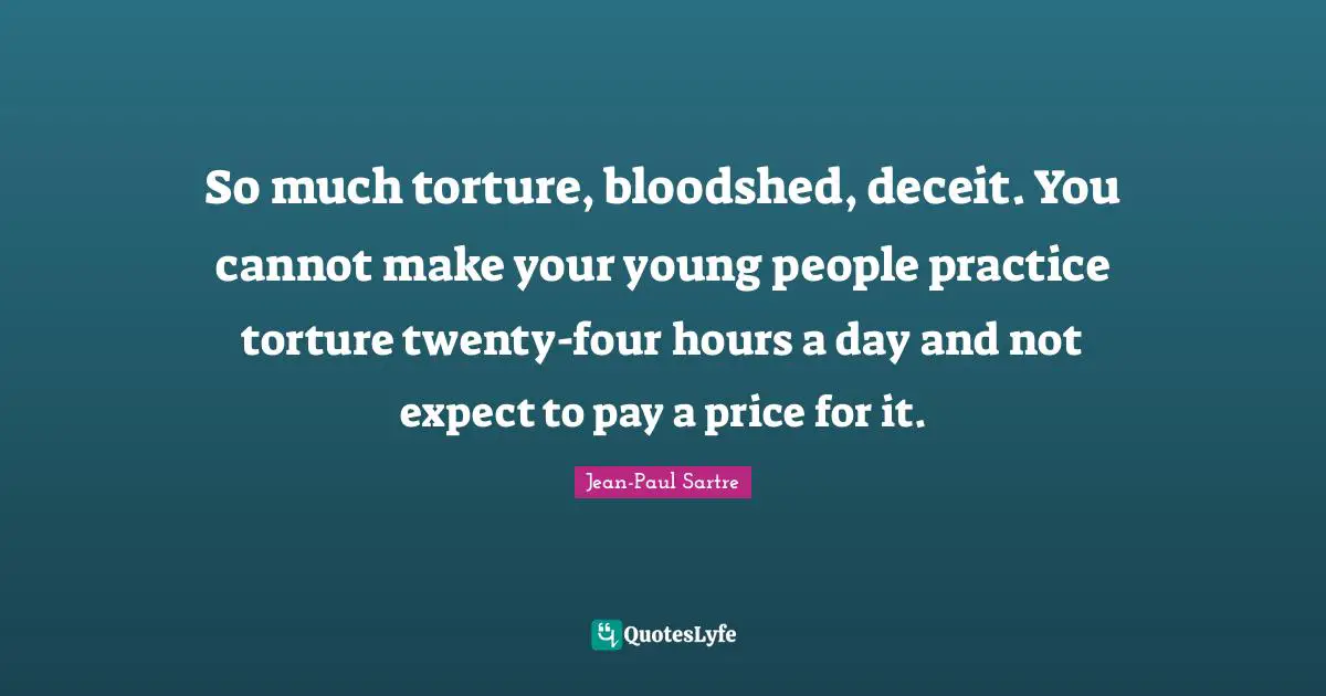 So much torture, bloodshed, deceit. You cannot make your young people practice torture twenty-four hours a day and not expect to pay a price for it.