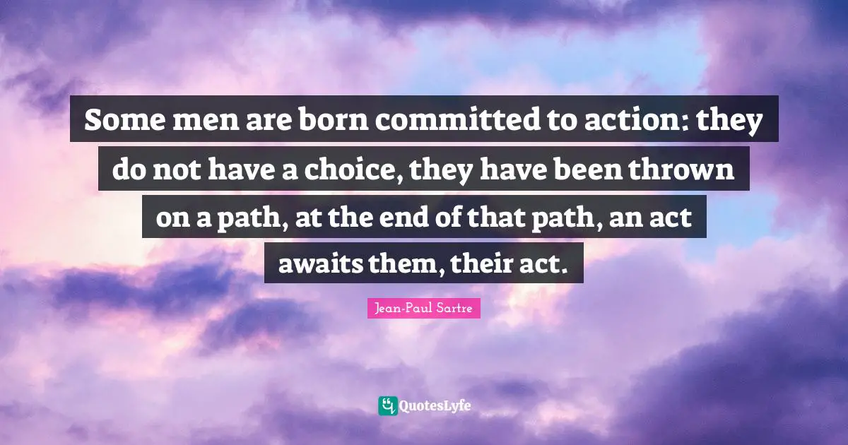Some men are born committed to action: they do not have a choice, they have been thrown on a path, at the end of that path, an act awaits them, their act.