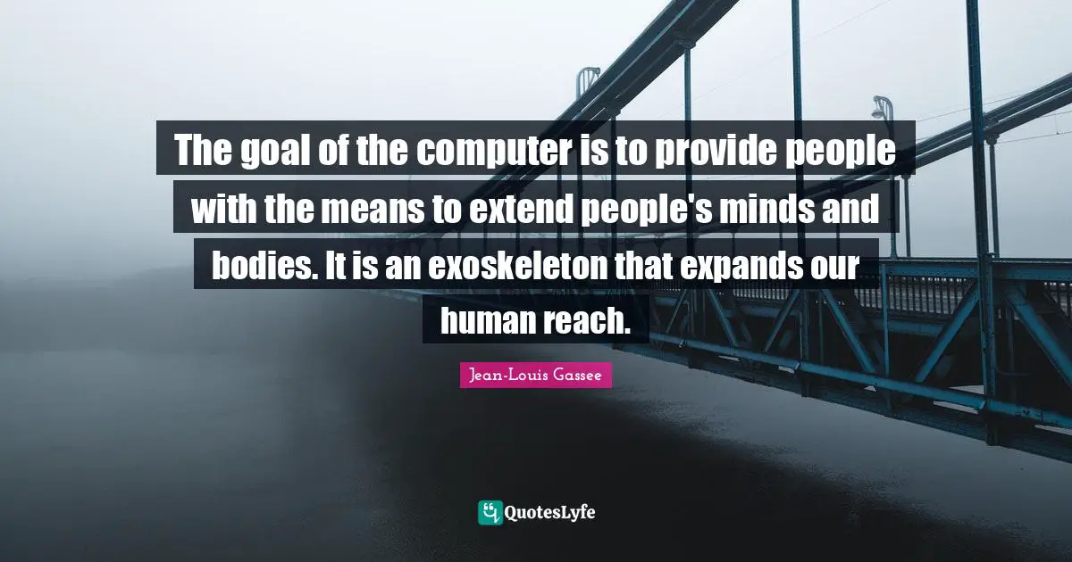 The goal of the computer is to provide people with the means to extend people's minds and bodies. It is an exoskeleton that expands our human reach.