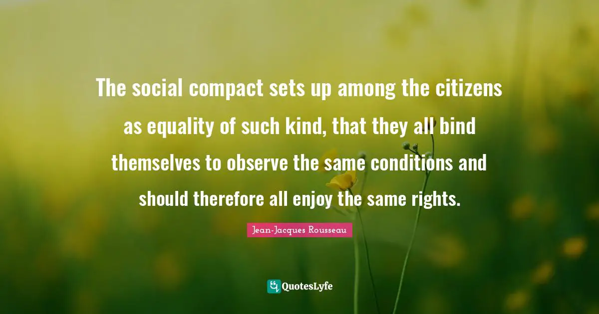 The social compact sets up among the citizens as equality of such kind, that they all bind themselves to observe the same conditions and should therefore all enjoy the same rights.