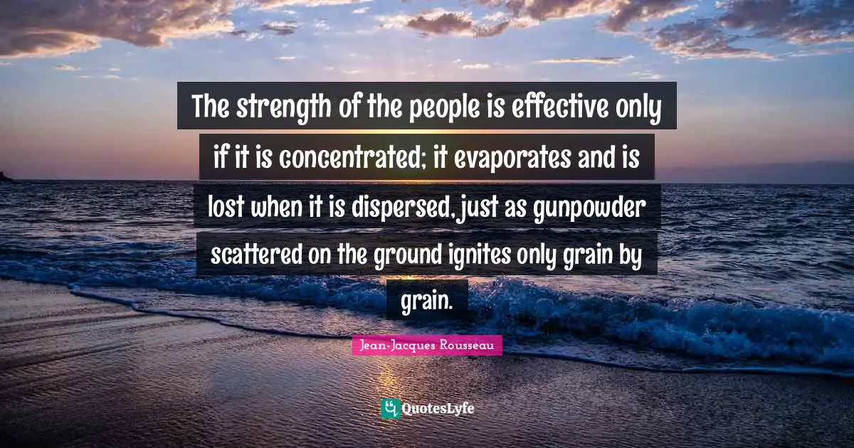 The strength of the people is effective only if it is concentrated; it evaporates and is lost when it is dispersed, just as gunpowder scattered on the ground ignites only grain by grain.