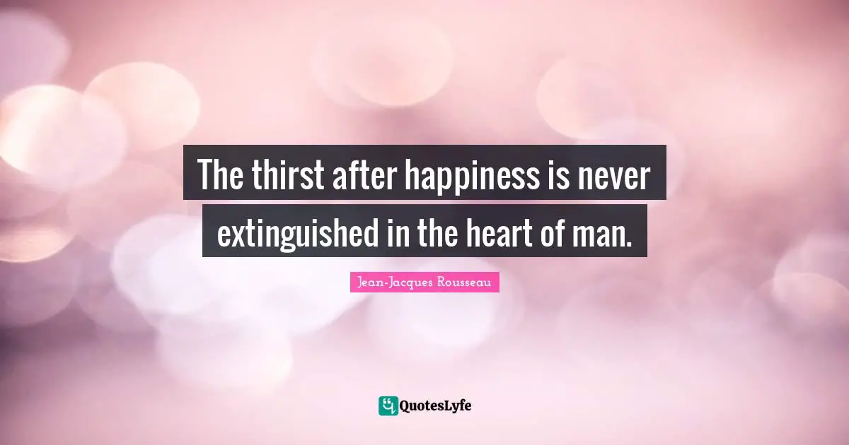 The thirst after happiness is never extinguished in the heart of man.