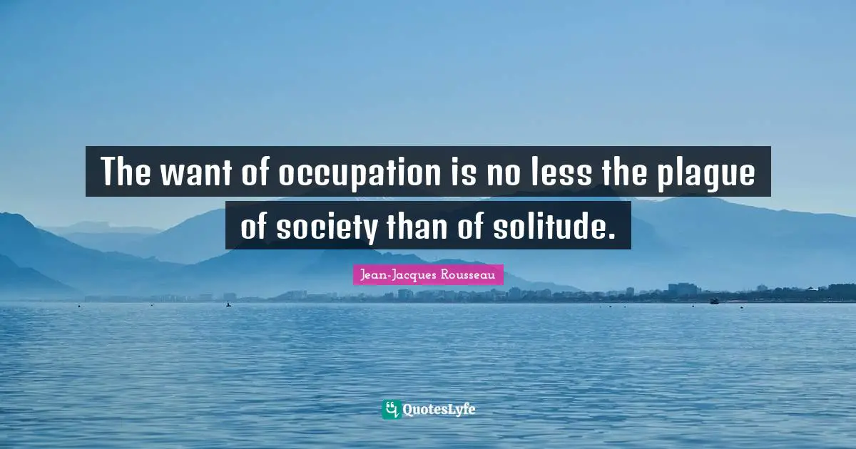 The want of occupation is no less the plague of society than of solitude.