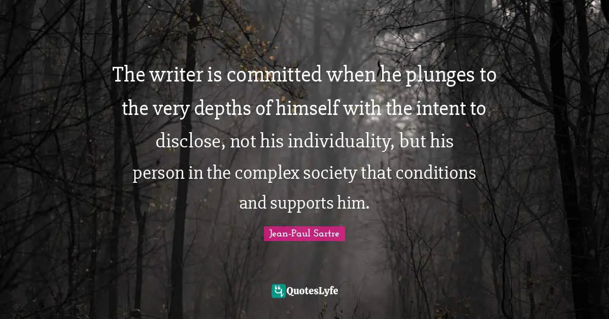 The writer is committed when he plunges to the very depths of himself with the intent to disclose, not his individuality, but his person in the complex society that conditions and supports him.