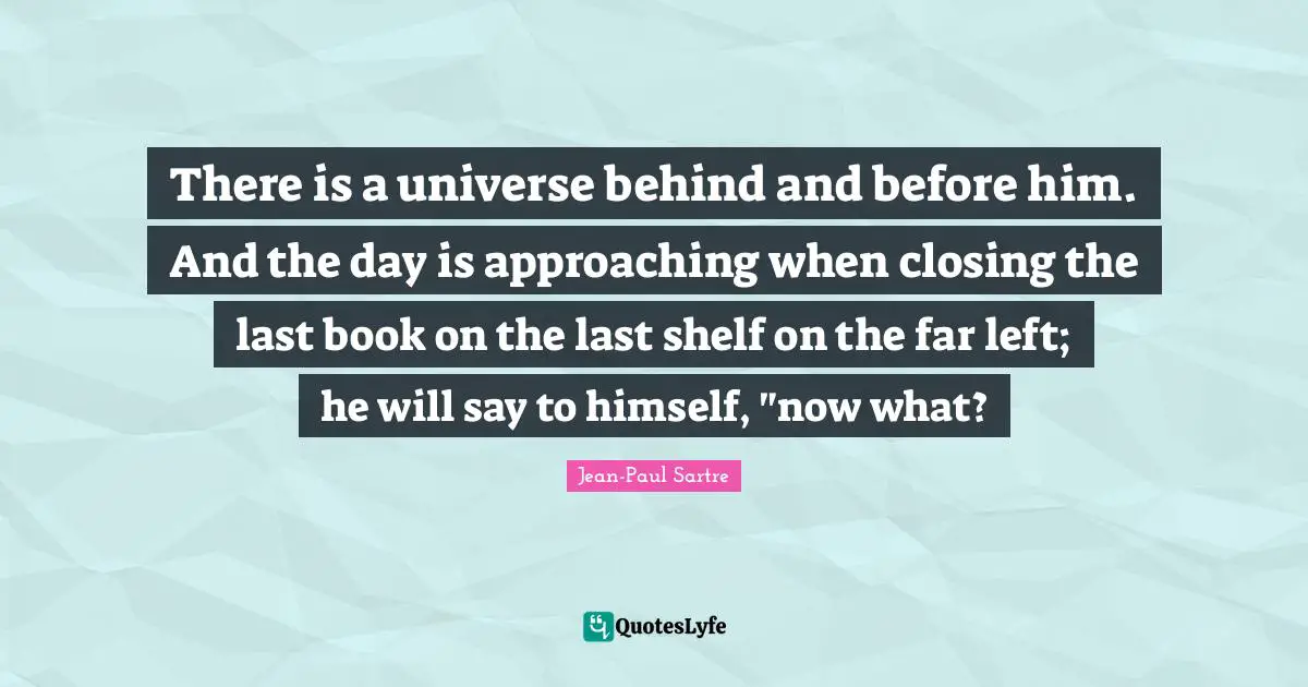 Closing Quotes: "There is a universe behind and before him. And the day is approaching when closing the last book on the last shelf on the far left; he will say to himself, "now what?"