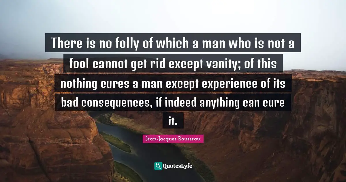 There is no folly of which a man who is not a fool cannot get rid except vanity; of this nothing cures a man except experience of its bad consequences, if indeed anything can cure it.