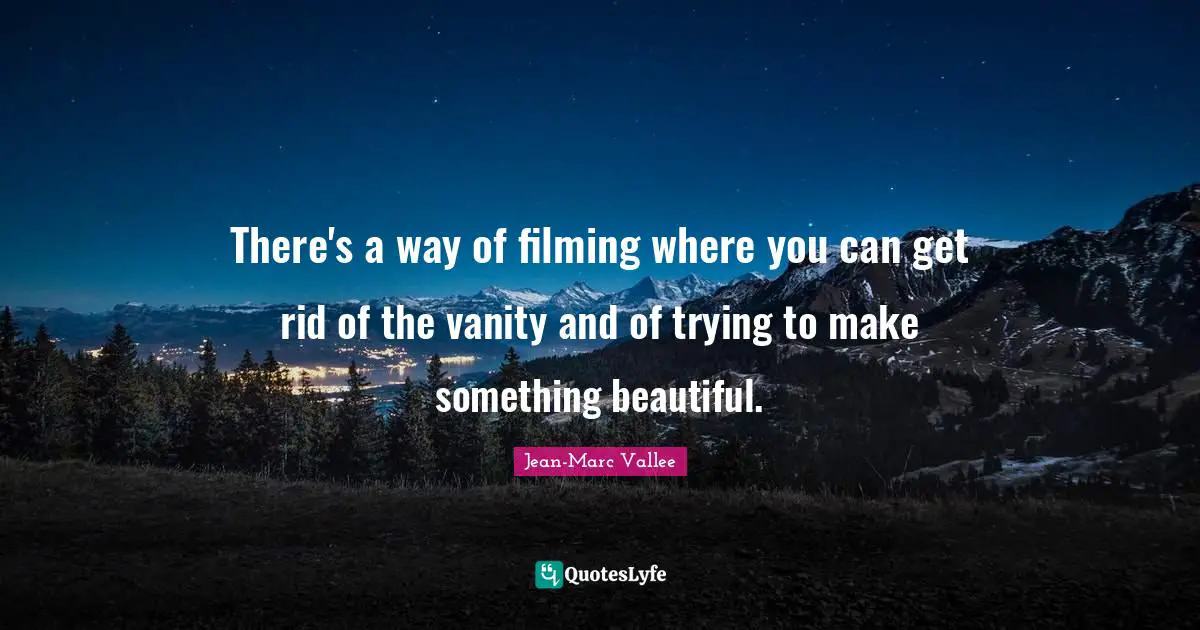 There's a way of filming where you can get rid of the vanity and of trying to make something beautiful.
